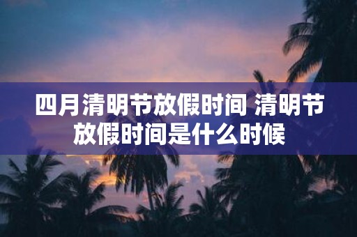 四月清明节放假时间 清明节放假时间是什么时候
