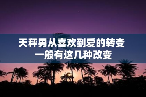 天秤男从喜欢到爱的转变 一般有这几种改变