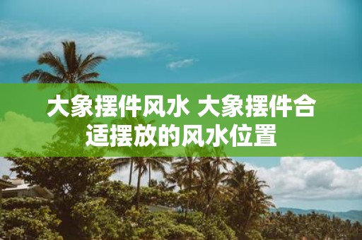 大象摆件风水 大象摆件合适摆放的风水位置