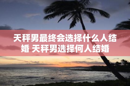 天秤男最终会选择什么人结婚 天秤男选择何人结婚