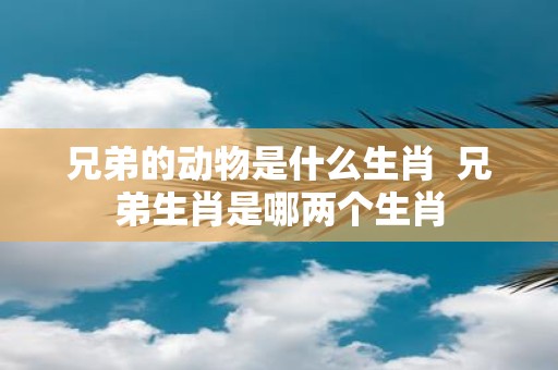兄弟的动物是什么生肖 兄弟生肖是哪两个生肖