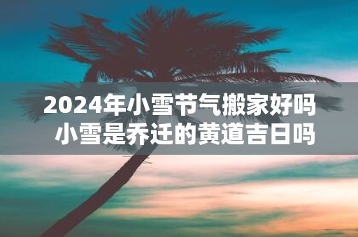 2025年小雪节气搬家好吗 小雪是乔迁的黄道吉日吗