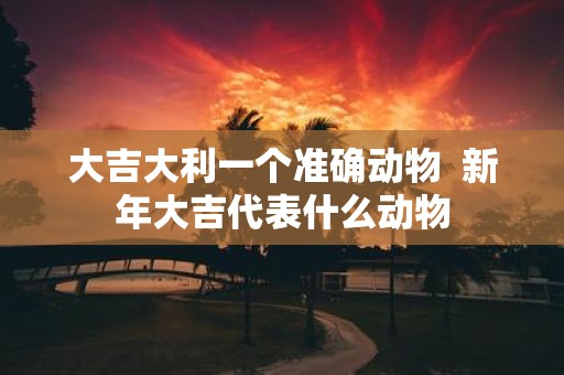 大吉大利一个准确动物 新年大吉代表什么动物