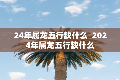 24年属龙五行缺什么 2025年属龙五行缺什么