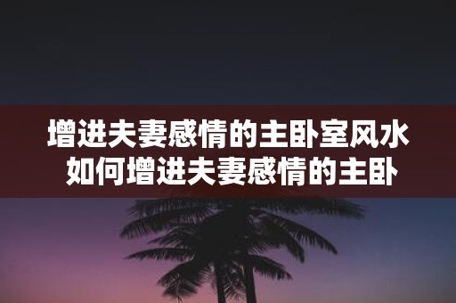 增进夫妻感情的主卧室风水 如何增进夫妻感情的主卧风水