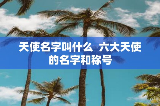 天使名字叫什么 六大天使的名字和称号