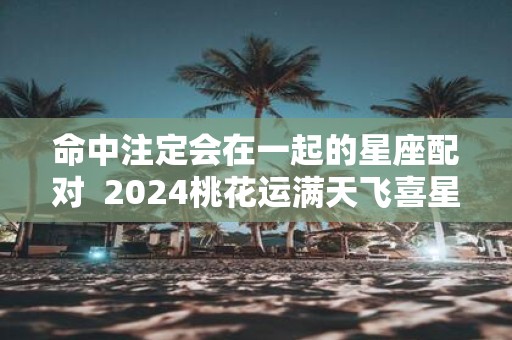 命中注定会在一起的星座配对 2025桃花运满天飞喜星座