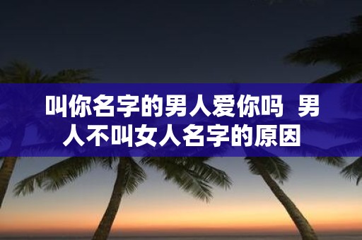 叫你名字的男人爱你吗 男人不叫女人名字的原因