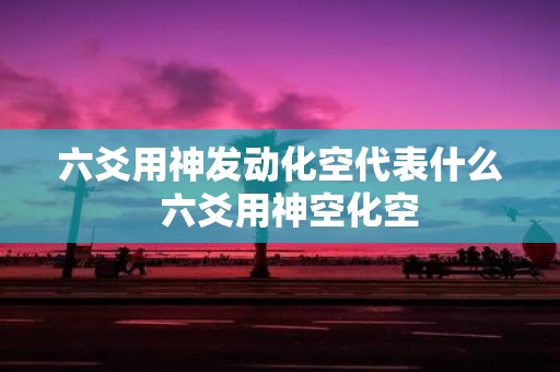 六爻用神发动化空代表什么 六爻用神空化空