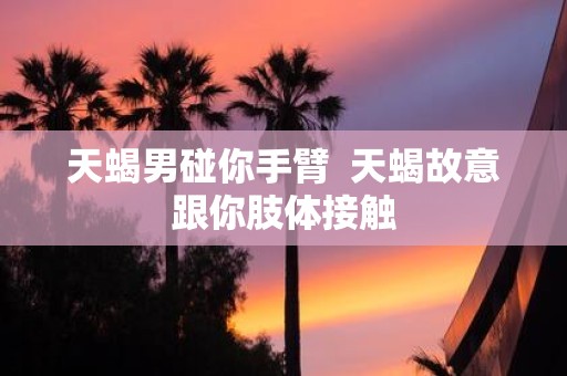 天蝎男碰你手臂 天蝎故意跟你肢体接触