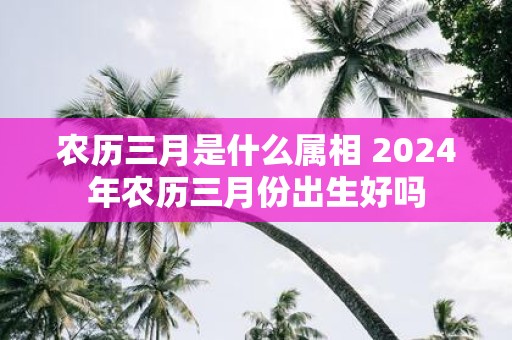 农历三月是什么属相 2025年农历三月份出生好吗