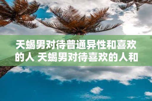 天蝎男对待普通异性和喜欢的人 天蝎男对待喜欢的人和普通异性有什么不同