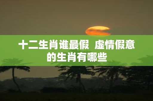 十二生肖谁最假 虚情假意的生肖有哪些