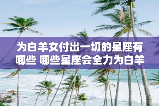 为白羊女付出一切的星座有哪些 哪些星座会全力为白羊女付出