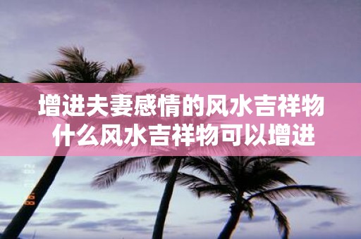 增进夫妻感情的风水吉祥物 什么风水吉祥物可以增进夫妻感情