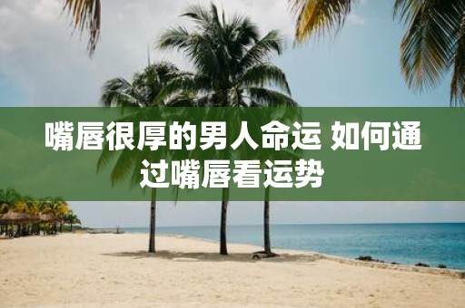 嘴唇很厚的男人命运 如何通过嘴唇看运势