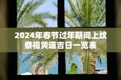 2025年春节过年期间上坟祭祖黄道吉日一览表