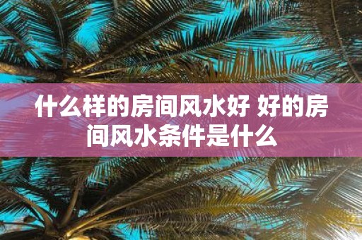 什么样的房间风水好 好的房间风水条件是什么