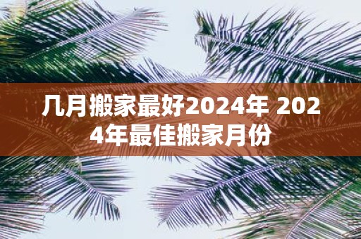 几月搬家最好2025年 2025年最佳搬家月份
