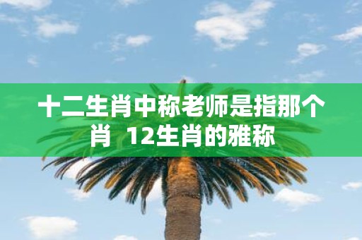 十二生肖中称老师是指那个肖 12生肖的雅称