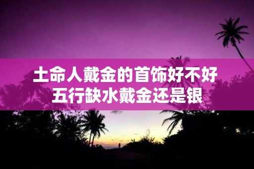 土命人戴金的首饰好不好 五行缺水戴金还是银