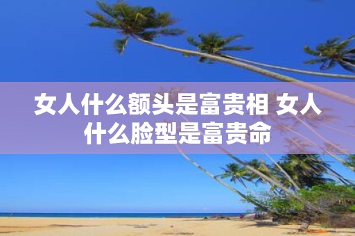 女人什么额头是富贵相 女人什么脸型是富贵命