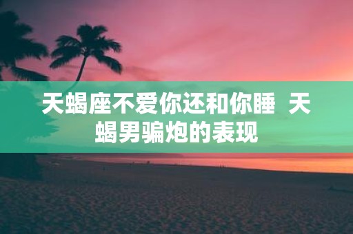 天蝎座不爱你还和你睡 天蝎男骗炮的表现 天蝎座不爱你还和你睡 天蝎男骗炮的表现
