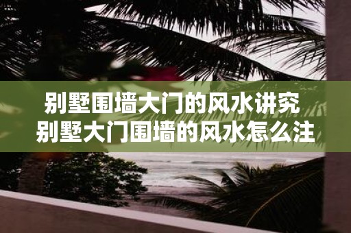 别墅围墙大门的风水讲究 别墅大门围墙的风水怎么注意