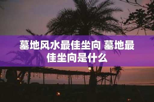 墓地风水最佳坐向 墓地最佳坐向是什么