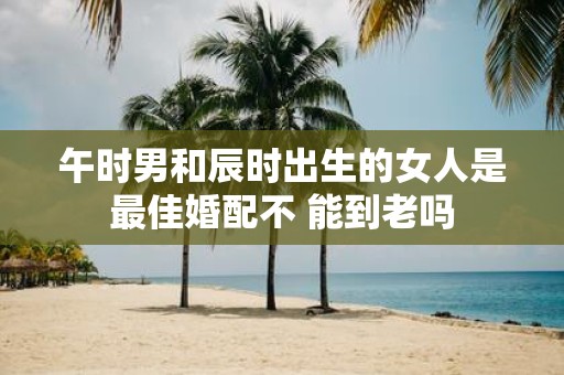 午时男和辰时出生的女人是最佳婚配不 能到老吗