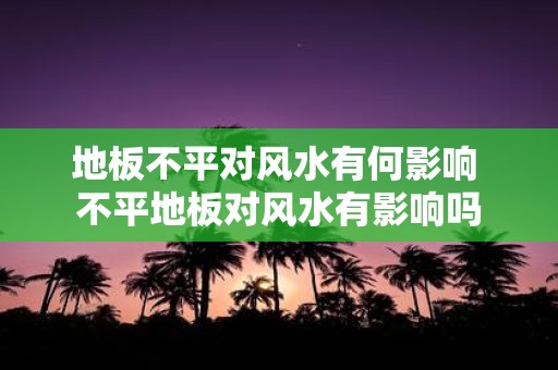 地板不平对风水有何影响 不平地板对风水有影响吗