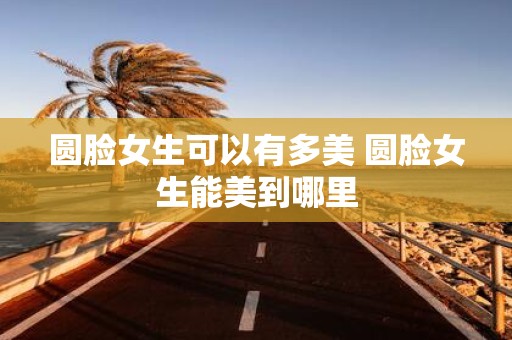 圆脸女生可以有多美 圆脸女生能美到哪里