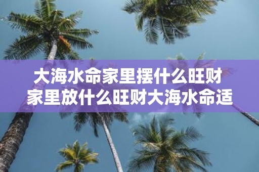 大海水命家里摆什么旺财 家里放什么旺财大海水命适合什么摆设