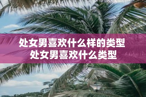 处女男喜欢什么样的类型 处女男喜欢什么类型