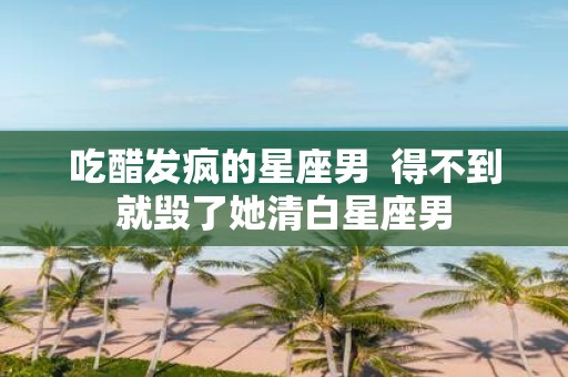吃醋发疯的星座男 得不到就毁了她清白星座男