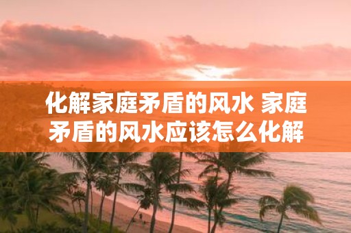 化解家庭矛盾的风水 家庭矛盾的风水应该怎么化解