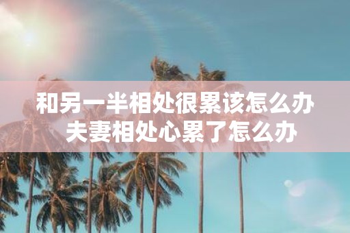 和另一半相处很累该怎么办 夫妻相处心累了怎么办