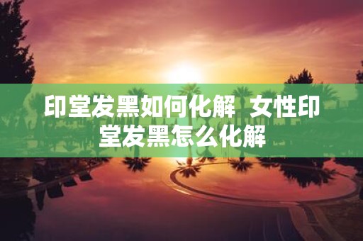 印堂发黑如何化解 女性印堂发黑怎么化解