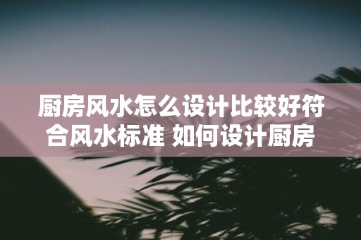 厨房风水怎么设计比较好符合风水标准 如何设计厨房风水符合标准