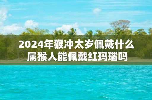 2025年猴冲太岁佩戴什么 属猴人能佩戴红玛瑙吗