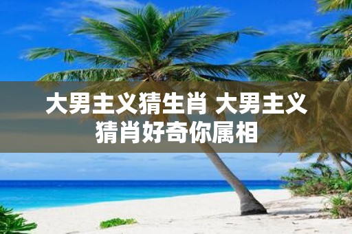大男主义猜生肖 大男主义猜肖好奇你属相