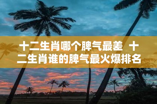 十二生肖哪个脾气最差 十二生肖谁的脾气最火爆排名