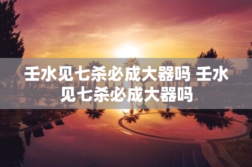 壬水见七杀必成大器吗 壬水见七杀必成大器吗