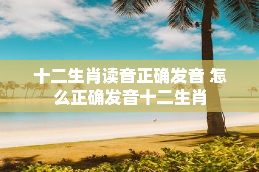 十二生肖读音正确发音 怎么正确发音十二生肖