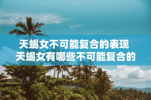 天蝎女不可能复合的表现 天蝎女有哪些不可能复合的行为表现