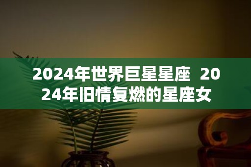 2025年世界巨星星座 2025年旧情复燃的星座女