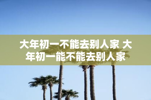 大年初一不能去别人家 大年初一能不能去别人家