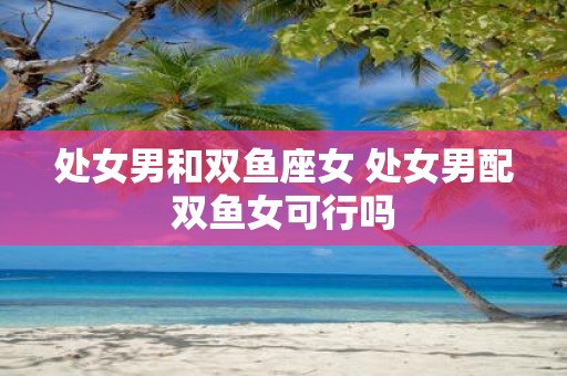 处女男和双鱼座女 处女男配双鱼女可行吗