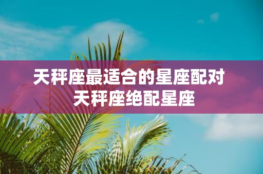 天秤座最适合的星座配对 天秤座绝配星座