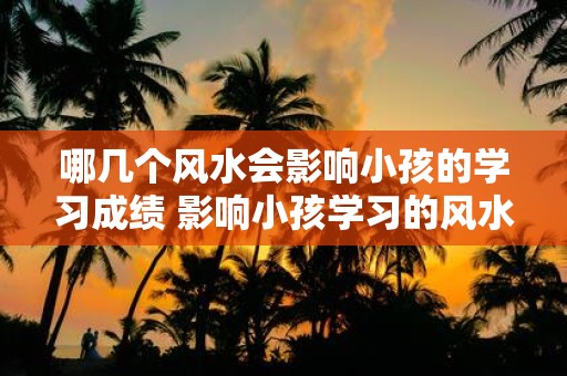 哪几个风水会影响小孩的学习成绩 影响小孩学习的风水有哪些